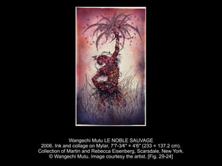 Wangechi Mutu LE NOBLE SAUVAGE
2006. Ink and collage on Mylar, 7′7-3⁄4″ × 4′6″ (233 × 137.2 cm).
Collection of Martin and Rebecca Eisenberg, Scarsdale, New York.
© Wangechi Mutu. Image courtesy the artist. [Fig. 29-24]
 