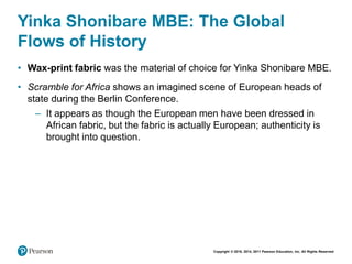 Copyright © 2018, 2014, 2011 Pearson Education, Inc. All Rights Reserved
Yinka Shonibare MBE: The Global
Flows of History
• Wax-print fabric was the material of choice for Yinka Shonibare MBE.
• Scramble for Africa shows an imagined scene of European heads of
state during the Berlin Conference.
– It appears as though the European men have been dressed in
African fabric, but the fabric is actually European; authenticity is
brought into question.
 