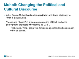 Copyright © 2018, 2014, 2011 Pearson Education, Inc. All Rights Reserved
Muholi: Changing the Political and
Cultural Discourse
• Artist Zanele Muholi lived under apartheid until it was abolished in
1994 in South Africa.
• "Faces and Phases" is a long-running series of black and white
photographs of people who identify as LGBT.
– Thobe and Philia I portrays a female couple standing beside each
other as equals.
 