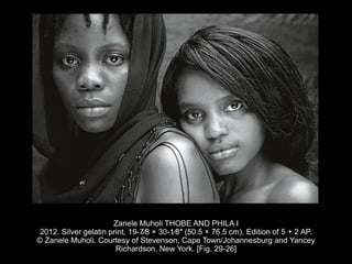 Zanele Muholi THOBE AND PHILA I
2012. Silver gelatin print, 19-7⁄8 × 30-1⁄8″ (50.5 × 76.5 cm). Edition of 5 + 2 AP.
© Zanele Muholi. Courtesy of Stevenson, Cape Town/Johannesburg and Yancey
Richardson, New York. [Fig. 29-26]
 