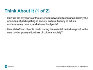 Copyright © 2018, 2014, 2011 Pearson Education, Inc. All Rights Reserved
Think About It (1 of 2)
• How do the royal arts of the sixteenth to twentieth centuries display the
attributes of participating in society, cultural fluency of artists,
contemporary nature, and abstract subjects?
• How did African objects made during the colonial period respond to the
new contemporary situations of colonial society?
 