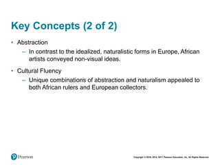 Copyright © 2018, 2014, 2011 Pearson Education, Inc. All Rights Reserved
Key Concepts (2 of 2)
• Abstraction
– In contrast to the idealized, naturalistic forms in Europe, African
artists conveyed non-visual ideas.
• Cultural Fluency
– Unique combinations of abstraction and naturalism appealed to
both African rulers and European collectors.
 