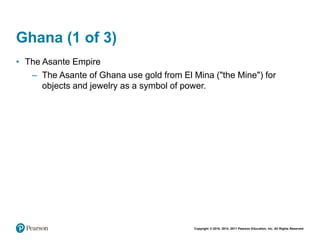 Copyright © 2018, 2014, 2011 Pearson Education, Inc. All Rights Reserved
Ghana (1 of 3)
• The Asante Empire
– The Asante of Ghana use gold from El Mina ("the Mine") for
objects and jewelry as a symbol of power.
 