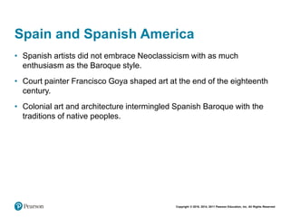 Copyright © 2018, 2014, 2011 Pearson Education, Inc. All Rights Reserved
Spain and Spanish America
• Spanish artists did not embrace Neoclassicism with as much
enthusiasm as the Baroque style.
• Court painter Francisco Goya shaped art at the end of the eighteenth
century.
• Colonial art and architecture intermingled Spanish Baroque with the
traditions of native peoples.
 