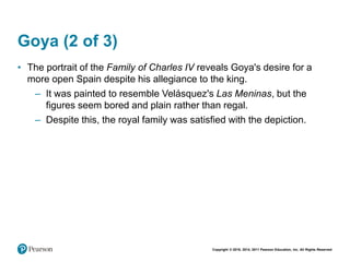 Copyright © 2018, 2014, 2011 Pearson Education, Inc. All Rights Reserved
Goya (2 of 3)
• The portrait of the Family of Charles IV reveals Goya's desire for a
more open Spain despite his allegiance to the king.
– It was painted to resemble Velásquez's Las Meninas, but the
figures seem bored and plain rather than regal.
– Despite this, the royal family was satisfied with the depiction.
 
