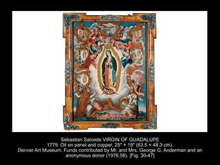 Sebastian Salcedo VIRGIN OF GUADALUPE
1779. Oil on panel and copper, 25" × 19" (63.5 × 48.3 cm).
Denver Art Museum. Funds contributed by Mr. and Mrs. George G. Anderman and an
anonymous donor (1976.56). [Fig. 30-47]
 