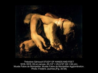 Théodore Géricault STUDY OF HANDS AND FEET
1818–1819. Oil on canvas, 20-1/2" × 25-3/18" (52 × 64 cm).
Musée Fabre de Montpellier. Musée Fabre de Montpellier Agglomération.
Photo: Frédéric Jaulmes.[Fig. 30-54]
 