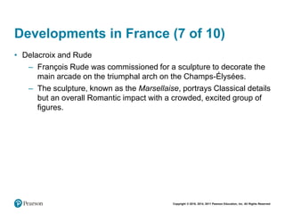 Copyright © 2018, 2014, 2011 Pearson Education, Inc. All Rights Reserved
Developments in France (7 of 10)
• Delacroix and Rude
– François Rude was commissioned for a sculpture to decorate the
main arcade on the triumphal arch on the Champs-Élysées.
– The sculpture, known as the Marsellaise, portrays Classical details
but an overall Romantic impact with a crowded, excited group of
figures.
 