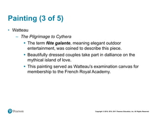 Copyright © 2018, 2014, 2011 Pearson Education, Inc. All Rights Reserved
Painting (3 of 5)
• Watteau
– The Pilgrimage to Cythera
 The term fête galante, meaning elegant outdoor
entertainment, was coined to describe this piece.
 Beautifully dressed couples take part in dalliance on the
mythical island of love.
 This painting served as Watteau's examination canvas for
membership to the French Royal Academy.
 