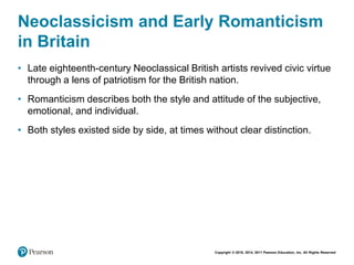 Copyright © 2018, 2014, 2011 Pearson Education, Inc. All Rights Reserved
Neoclassicism and Early Romanticism
in Britain
• Late eighteenth-century Neoclassical British artists revived civic virtue
through a lens of patriotism for the British nation.
• Romanticism describes both the style and attitude of the subjective,
emotional, and individual.
• Both styles existed side by side, at times without clear distinction.
 
