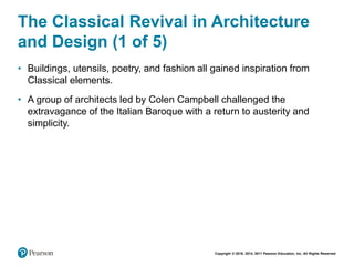 Copyright © 2018, 2014, 2011 Pearson Education, Inc. All Rights Reserved
The Classical Revival in Architecture
and Design (1 of 5)
• Buildings, utensils, poetry, and fashion all gained inspiration from
Classical elements.
• A group of architects led by Colen Campbell challenged the
extravagance of the Italian Baroque with a return to austerity and
simplicity.
 