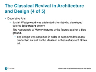 Copyright © 2018, 2014, 2011 Pearson Education, Inc. All Rights Reserved
The Classical Revival in Architecture
and Design (4 of 5)
• Decorative Arts
– Josiah Wedgewood was a talented chemist who developed
colored jasperware pottery.
– The Apotheosis of Homer features white figures against a blue
ground.
 The design was simplified in order to accommodate mass
production as well as the idealized notions of ancient Greek
art.
 