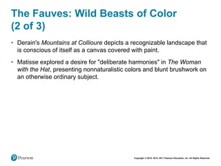 Copyright © 2018, 2014, 2011 Pearson Education, Inc. All Rights Reserved
The Fauves: Wild Beasts of Color
(2 of 3)
• Derain's Mountains at Collioure depicts a recognizable landscape that
is conscious of itself as a canvas covered with paint.
• Matisse explored a desire for "deliberate harmonies" in The Woman
with the Hat, presenting nonnaturalistic colors and blunt brushwork on
an otherwise ordinary subject.
 