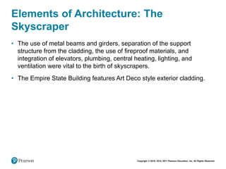 Copyright © 2018, 2014, 2011 Pearson Education, Inc. All Rights Reserved
Elements of Architecture: The
Skyscraper
• The use of metal beams and girders, separation of the support
structure from the cladding, the use of fireproof materials, and
integration of elevators, plumbing, central heating, lighting, and
ventilation were vital to the birth of skyscrapers.
• The Empire State Building features Art Deco style exterior cladding.
 