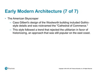 Copyright © 2018, 2014, 2011 Pearson Education, Inc. All Rights Reserved
Early Modern Architecture (7 of 7)
• The American Skyscraper
– Cass Gilbert's design of the Woolworth building included Gothic-
style details and was nicknamed the "Cathedral of Commerce."
– This style followed a trend that rejected the utilitarian in favor of
historicizing, an approach that was still popular on the east coast.
 