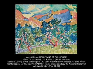 André Derain MOUNTAINS AT COLLIOURE
1905. Oil on canvas, 32" × 39-1/2" (81.5 × 100 cm).
National Gallery of Art, Washington, DC. John Hay Whitney Collection. © 2016 Artists
Rights Society (ARS), New York/ADAGP, Paris. Image courtesy the National Gallery of
Art, Washington. [Fig. 32-02]
 
