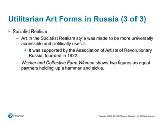 Copyright © 2018, 2014, 2011 Pearson Education, Inc. All Rights Reserved
Utilitarian Art Forms in Russia (3 of 3)
• Socialist Realism
– Art in the Socialist Realism style was made to be more universally
accessible and politically useful.
 It was supported by the Association of Artists of Revolutionary
Russia, founded in 1922.
– Worker and Collective Farm Woman shows two figures as equal
partners holding up a hammer and sickle.
 