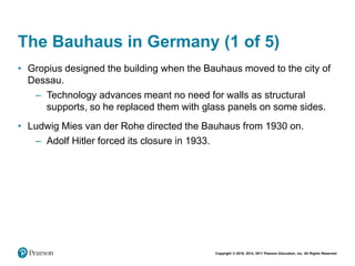 Copyright © 2018, 2014, 2011 Pearson Education, Inc. All Rights Reserved
The Bauhaus in Germany (1 of 5)
• Gropius designed the building when the Bauhaus moved to the city of
Dessau.
– Technology advances meant no need for walls as structural
supports, so he replaced them with glass panels on some sides.
• Ludwig Mies van der Rohe directed the Bauhaus from 1930 on.
– Adolf Hitler forced its closure in 1933.
 
