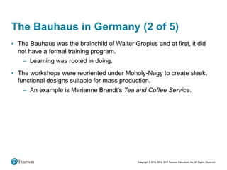 Copyright © 2018, 2014, 2011 Pearson Education, Inc. All Rights Reserved
The Bauhaus in Germany (2 of 5)
• The Bauhaus was the brainchild of Walter Gropius and at first, it did
not have a formal training program.
– Learning was rooted in doing.
• The workshops were reoriented under Moholy-Nagy to create sleek,
functional designs suitable for mass production.
– An example is Marianne Brandt's Tea and Coffee Service.
 