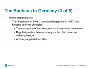 Copyright © 2018, 2014, 2011 Pearson Education, Inc. All Rights Reserved
The Bauhaus in Germany (3 of 5)
• The International Style
– The "International Style," developed beginning in 1927, was
focused on three principles:
 The conception of architecture as volume rather than mass
 Regularity rather than symmetry as the chief means of
ordering design
 Arbitrary applied decoration
 