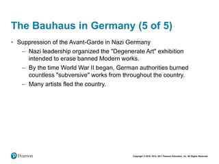 Copyright © 2018, 2014, 2011 Pearson Education, Inc. All Rights Reserved
The Bauhaus in Germany (5 of 5)
• Suppression of the Avant-Garde in Nazi Germany
– Nazi leadership organized the "Degenerate Art" exhibition
intended to erase banned Modern works.
– By the time World War II began, German authorities burned
countless "subversive" works from throughout the country.
– Many artists fled the country.
 