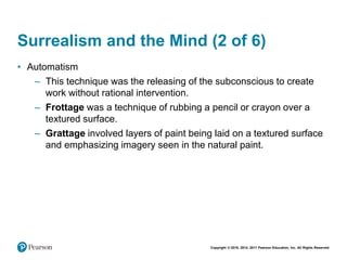 Copyright © 2018, 2014, 2011 Pearson Education, Inc. All Rights Reserved
Surrealism and the Mind (2 of 6)
• Automatism
– This technique was the releasing of the subconscious to create
work without rational intervention.
– Frottage was a technique of rubbing a pencil or crayon over a
textured surface.
– Grattage involved layers of paint being laid on a textured surface
and emphasizing imagery seen in the natural paint.
 