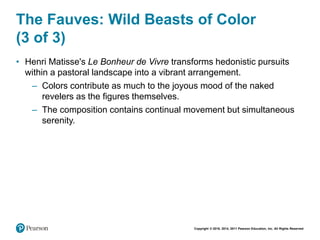 Copyright © 2018, 2014, 2011 Pearson Education, Inc. All Rights Reserved
The Fauves: Wild Beasts of Color
(3 of 3)
• Henri Matisse's Le Bonheur de Vivre transforms hedonistic pursuits
within a pastoral landscape into a vibrant arrangement.
– Colors contribute as much to the joyous mood of the naked
revelers as the figures themselves.
– The composition contains continual movement but simultaneous
serenity.
 