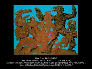 Max Ernst THE HORDE
1927. Oil on canvas, 44-7/8" × 57-1/2" (114 × 146.1 cm).
Stedelijk Museum, Amsterdam. © 2016 Artists Rights Society (ARS), New York/ADAGP,
Paris. Collection Stedelijk Museum, Amsterdam. [Fig. 32-57]
 