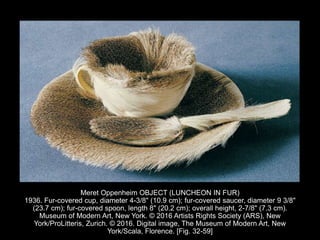 Meret Oppenheim OBJECT (LUNCHEON IN FUR)
1936. Fur-covered cup, diameter 4-3/8" (10.9 cm); fur-covered saucer, diameter 9 3/8"
(23.7 cm); fur-covered spoon, length 8" (20.2 cm); overall height, 2-7/8" (7.3 cm).
Museum of Modern Art, New York. © 2016 Artists Rights Society (ARS), New
York/ProLitteris, Zurich. © 2016. Digital image, The Museum of Modern Art, New
York/Scala, Florence. [Fig. 32-59]
 