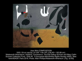 Joan Miró COMPOSITION
1933. Oil on canvas, 51-3/8" × 64-1/8" (130.49 × 162.88 cm).
Wadsworth Athenaeum, Hartford, Connecticut. The Ella Gallup Sumner and Mary Catlin
Sumner Collection Fund, 1934.40. © Successió Miró/Artists Rights Society (ARS), New
York/ADAGP, Paris 2016. Photo: Allen Phillips/Wadsworth Atheneum. [Fig. 32-60]
 