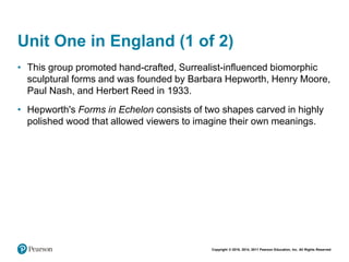 Copyright © 2018, 2014, 2011 Pearson Education, Inc. All Rights Reserved
Unit One in England (1 of 2)
• This group promoted hand-crafted, Surrealist-influenced biomorphic
sculptural forms and was founded by Barbara Hepworth, Henry Moore,
Paul Nash, and Herbert Reed in 1933.
• Hepworth's Forms in Echelon consists of two shapes carved in highly
polished wood that allowed viewers to imagine their own meanings.
 