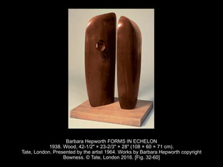 Barbara Hepworth FORMS IN ECHELON
1938. Wood, 42-1/2" × 23-2/3" × 28" (108 × 60 × 71 cm).
Tate, London. Presented by the artist 1964. Works by Barbara Hepworth copyright
Bowness. © Tate, London 2016. [Fig. 32-60]
 