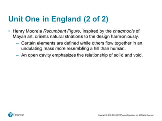 Copyright © 2018, 2014, 2011 Pearson Education, Inc. All Rights Reserved
Unit One in England (2 of 2)
• Henry Moore's Recumbent Figure, inspired by the chacmools of
Mayan art, orients natural striations to the design harmoniously.
– Certain elements are defined while others flow together in an
undulating mass more resembling a hill than human.
– An open cavity emphasizes the relationship of solid and void.
 