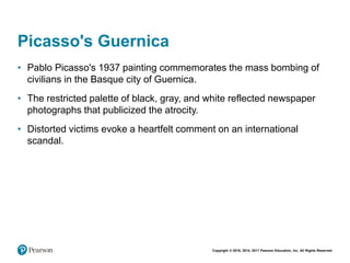 Copyright © 2018, 2014, 2011 Pearson Education, Inc. All Rights Reserved
Picasso's Guernica
• Pablo Picasso's 1937 painting commemorates the mass bombing of
civilians in the Basque city of Guernica.
• The restricted palette of black, gray, and white reflected newspaper
photographs that publicized the atrocity.
• Distorted victims evoke a heartfelt comment on an international
scandal.
 