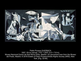 Pablo Picasso GUERNICA
1937. Oil on canvas, 11'6" × 25'8" (3.5 × 7.8 m).
Museo Nacional Centro de Arte Reina Sofía, Madrid. On permanent loan from the Museo
del Prado, Madrid. © 2016 Estate of Pablo Picasso/Artists Rights Society (ARS), New
York. [Fig. 32-64]
 