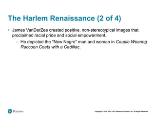 Copyright © 2018, 2014, 2011 Pearson Education, Inc. All Rights Reserved
The Harlem Renaissance (2 of 4)
• James VanDerZee created positive, non-stereotypical images that
proclaimed racial pride and social empowerment.
– He depicted the "New Negro" man and woman in Couple Wearing
Raccoon Coats with a Cadillac.
 