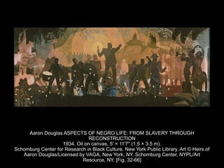 Aaron Douglas ASPECTS OF NEGRO LIFE: FROM SLAVERY THROUGH
RECONSTRUCTION
1934. Oil on canvas, 5' × 11'7" (1.5 × 3.5 m).
Schomburg Center for Research in Black Culture, New York Public Library. Art © Heirs of
Aaron Douglas/Licensed by VAGA, New York, NY. Schomburg Center, NYPL/Art
Resource, NY. [Fig. 32-66]
 