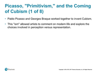 Copyright © 2018, 2014, 2011 Pearson Education, Inc. All Rights Reserved
Picasso, "Primitivism," and the Coming
of Cubism (1 of 8)
• Pablo Picasso and Georges Braque worked together to invent Cubism.
• This "ism" allowed artists to comment on modern life and explore the
choices involved in perception versus representation.
 