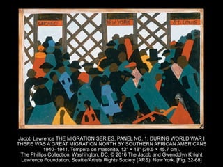 Jacob Lawrence THE MIGRATION SERIES, PANEL NO. 1: DURING WORLD WAR I
THERE WAS A GREAT MIGRATION NORTH BY SOUTHERN AFRICAN AMERICANS
1940–1941. Tempera on masonite, 12" × 18" (30.5 × 45.7 cm).
The Phillips Collection, Washington, DC. © 2016 The Jacob and Gwendolyn Knight
Lawrence Foundation, Seattle/Artists Rights Society (ARS), New York. [Fig. 32-68]
 