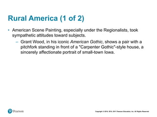 Copyright © 2018, 2014, 2011 Pearson Education, Inc. All Rights Reserved
Rural America (1 of 2)
• American Scene Painting, especially under the Regionalists, took
sympathetic attitudes toward subjects.
– Grant Wood, in his iconic American Gothic, shows a pair with a
pitchfork standing in front of a "Carpenter Gothic"-style house, a
sincerely affectionate portrait of small-town Iowa.
 