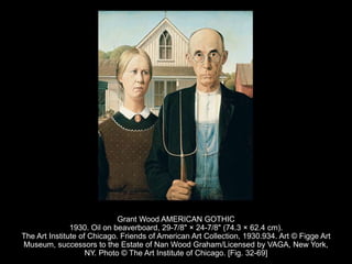Grant Wood AMERICAN GOTHIC
1930. Oil on beaverboard, 29-7/8" × 24-7/8" (74.3 × 62.4 cm).
The Art Institute of Chicago. Friends of American Art Collection, 1930.934. Art © Figge Art
Museum, successors to the Estate of Nan Wood Graham/Licensed by VAGA, New York,
NY. Photo © The Art Institute of Chicago. [Fig. 32-69]
 