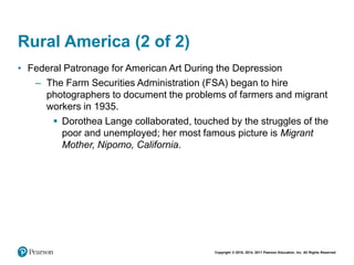 Copyright © 2018, 2014, 2011 Pearson Education, Inc. All Rights Reserved
Rural America (2 of 2)
• Federal Patronage for American Art During the Depression
– The Farm Securities Administration (FSA) began to hire
photographers to document the problems of farmers and migrant
workers in 1935.
 Dorothea Lange collaborated, touched by the struggles of the
poor and unemployed; her most famous picture is Migrant
Mother, Nipomo, California.
 