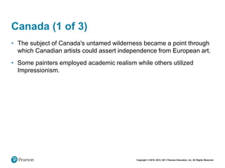Copyright © 2018, 2014, 2011 Pearson Education, Inc. All Rights Reserved
Canada (1 of 3)
• The subject of Canada's untamed wilderness became a point through
which Canadian artists could assert independence from European art.
• Some painters employed academic realism while others utilized
Impressionism.
 