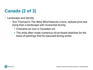Copyright © 2018, 2014, 2011 Pearson Education, Inc. All Rights Reserved
Canada (2 of 3)
• Landscape and Identity
– Tom Thomson's The West Wind features a lone, stylized pine tree
rising from a landscape with reverential divinity.
 It became an icon in Canadian art.
 The artist often made numerous oil-on-board sketches for the
basis of paintings that he executed during winter.
 