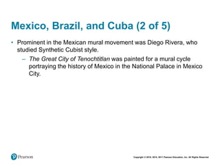 Copyright © 2018, 2014, 2011 Pearson Education, Inc. All Rights Reserved
Mexico, Brazil, and Cuba (2 of 5)
• Prominent in the Mexican mural movement was Diego Rivera, who
studied Synthetic Cubist style.
– The Great City of Tenochtitlan was painted for a mural cycle
portraying the history of Mexico in the National Palace in Mexico
City.
 