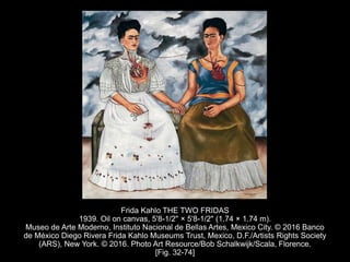Frida Kahlo THE TWO FRIDAS
1939. Oil on canvas, 5'8-1/2" × 5'8-1/2" (1.74 × 1.74 m).
Museo de Arte Moderno, Instituto Nacional de Bellas Artes, Mexico City. © 2016 Banco
de México Diego Rivera Frida Kahlo Museums Trust, Mexico, D.F./Artists Rights Society
(ARS), New York. © 2016. Photo Art Resource/Bob Schalkwijk/Scala, Florence.
[Fig. 32-74]
 