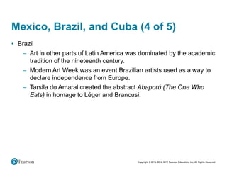 Copyright © 2018, 2014, 2011 Pearson Education, Inc. All Rights Reserved
Mexico, Brazil, and Cuba (4 of 5)
• Brazil
– Art in other parts of Latin America was dominated by the academic
tradition of the nineteenth century.
– Modern Art Week was an event Brazilian artists used as a way to
declare independence from Europe.
– Tarsila do Amaral created the abstract Abaporú (The One Who
Eats) in homage to Léger and Brancusi.
 