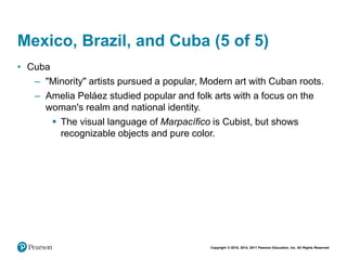 Copyright © 2018, 2014, 2011 Pearson Education, Inc. All Rights Reserved
Mexico, Brazil, and Cuba (5 of 5)
• Cuba
– "Minority" artists pursued a popular, Modern art with Cuban roots.
– Amelia Peláez studied popular and folk arts with a focus on the
woman's realm and national identity.
 The visual language of Marpacífico is Cubist, but shows
recognizable objects and pure color.
 