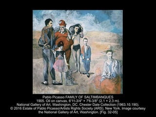 Pablo Picasso FAMILY OF SALTIMBANQUES
1905. Oil on canvas, 6'11-3/4" × 7'6-3/8" (2.1 × 2.3 m).
National Gallery of Art, Washington, DC. Chester Dale Collection (1963.10.190).
© 2016 Estate of Pablo Picasso/Artists Rights Society (ARS), New York. Image courtesy
the National Gallery of Art, Washington. [Fig. 32-05]
 