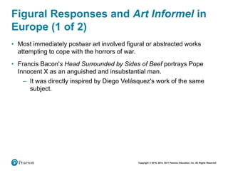 Copyright © 2018, 2014, 2011 Pearson Education, Inc. All Rights Reserved
Figural Responses and Art Informel in
Europe (1 of 2)
• Most immediately postwar art involved figural or abstracted works
attempting to cope with the horrors of war.
• Francis Bacon's Head Surrounded by Sides of Beef portrays Pope
Innocent X as an anguished and insubstantial man.
– It was directly inspired by Diego Velásquez's work of the same
subject.
 
